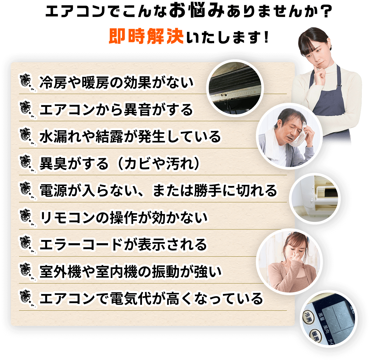 エアコンでこんなお悩みありませんか？冷房や暖房の効果がないエアコンから異音がする水漏れや結露が発生している異臭がする（カビや汚れ）電源が入らない、または勝手に切れるリモコンの操作が効かないエラーコードが表示される室外機や室内機の振動が強いエアコンで電気代が高くなっている